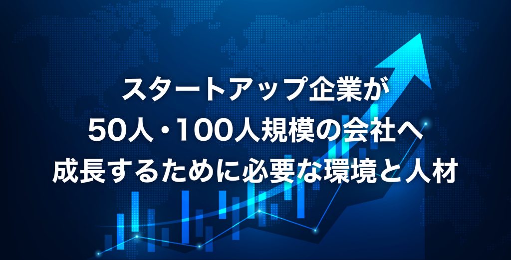 スタートアップ企業が50人・100人規模の会社へ成長するために必要な環境と人材